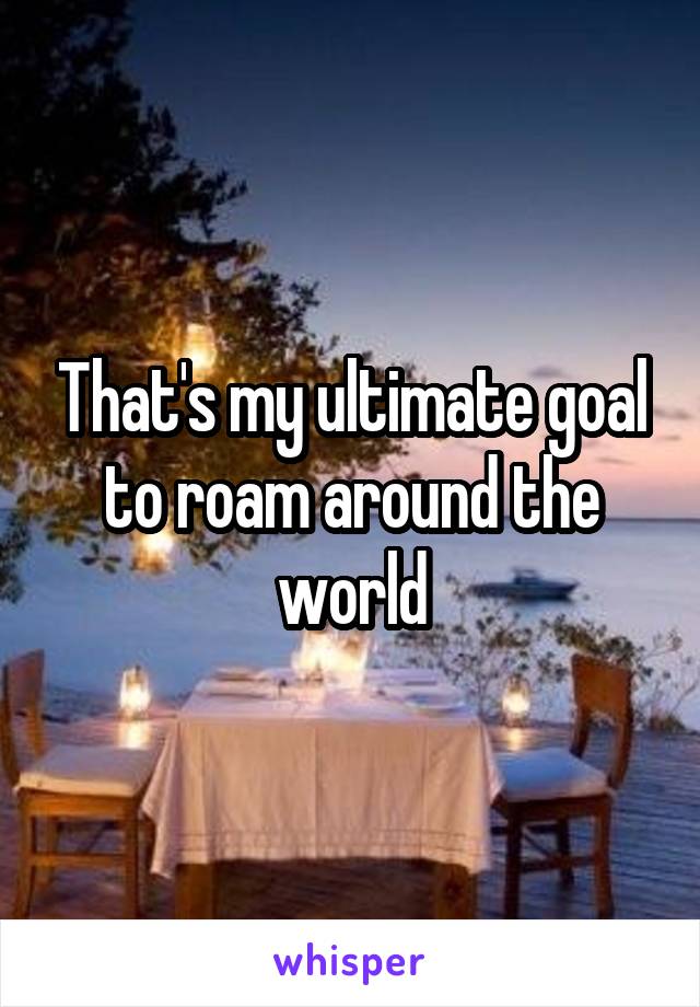 That's my ultimate goal to roam around the world