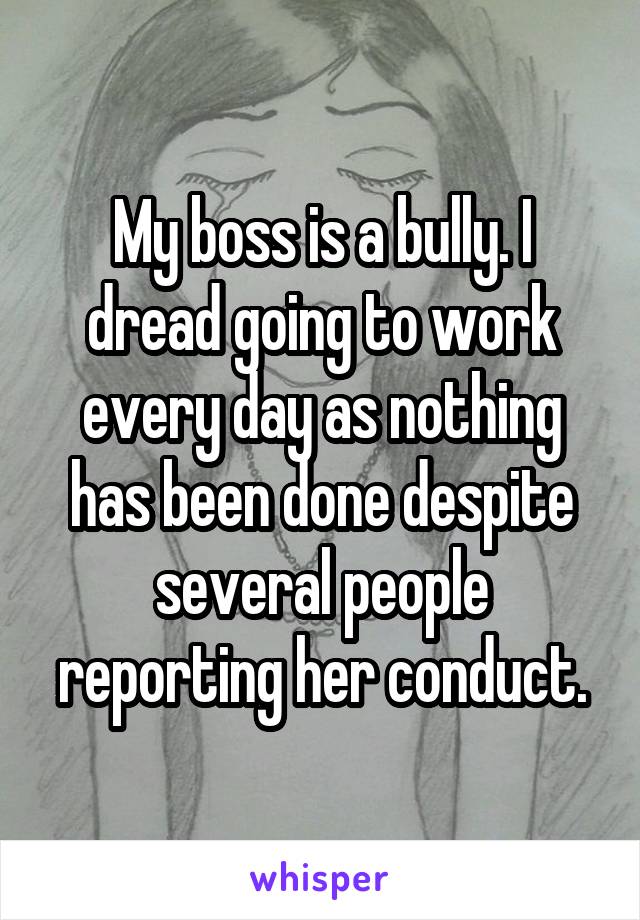My boss is a bully. I dread going to work every day as nothing has been done despite several people reporting her conduct.