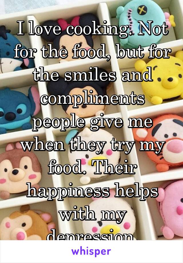 I love cooking. Not for the food, but for the smiles and compliments people give me when they try my food. Their happiness helps with my depression.