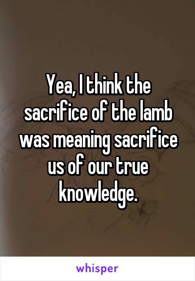 Yea, I think the sacrifice of the lamb was meaning sacrifice us of our true knowledge.