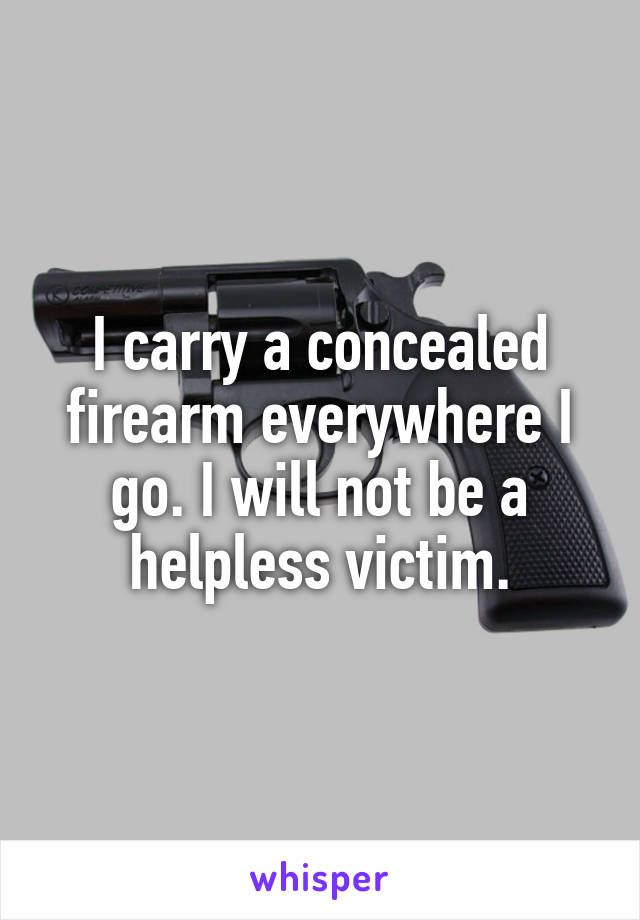 I carry a concealed firearm everywhere I go. I will not be a helpless victim.