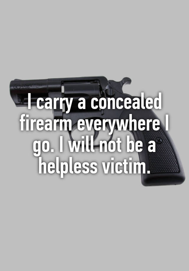 I carry a concealed firearm everywhere I go. I will not be a helpless victim.