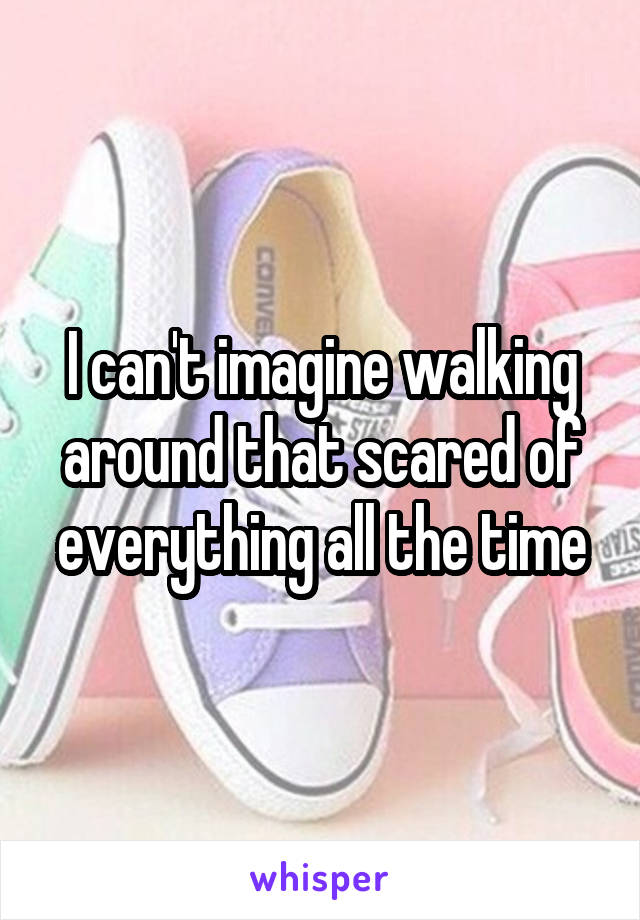 I can't imagine walking around that scared of everything all the time