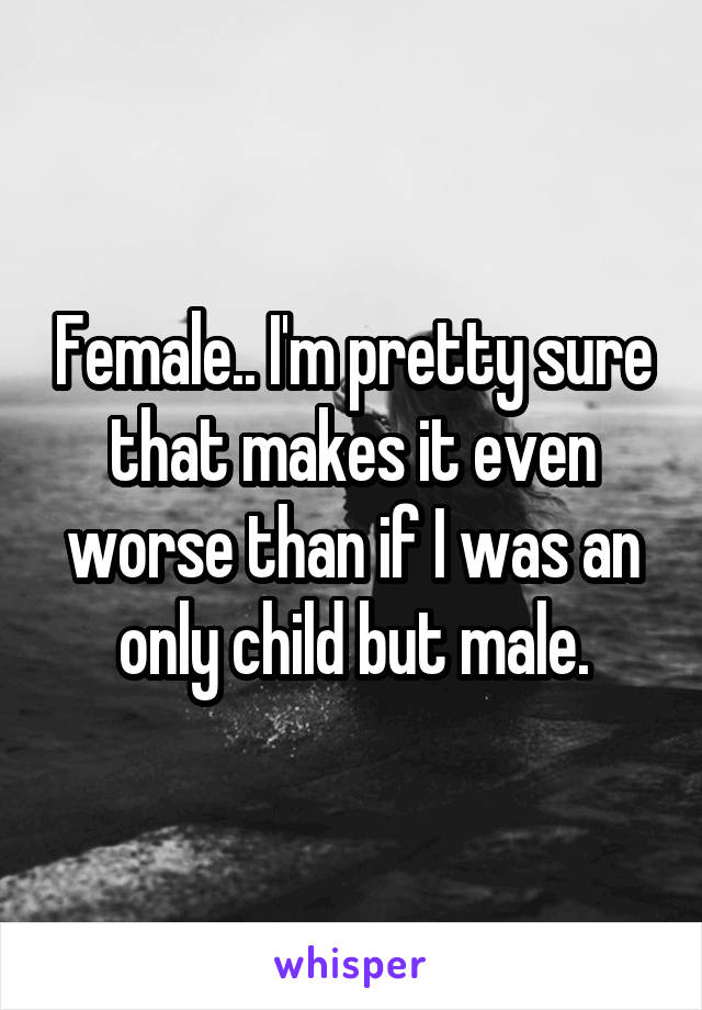 Female.. I'm pretty sure that makes it even worse than if I was an only child but male.