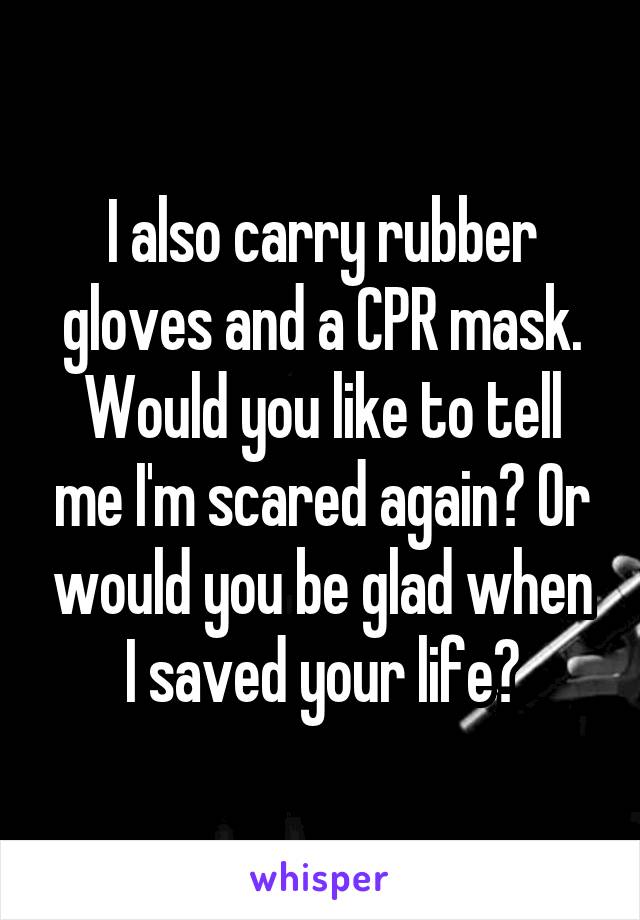 I also carry rubber gloves and a CPR mask. Would you like to tell me I'm scared again? Or would you be glad when I saved your life?