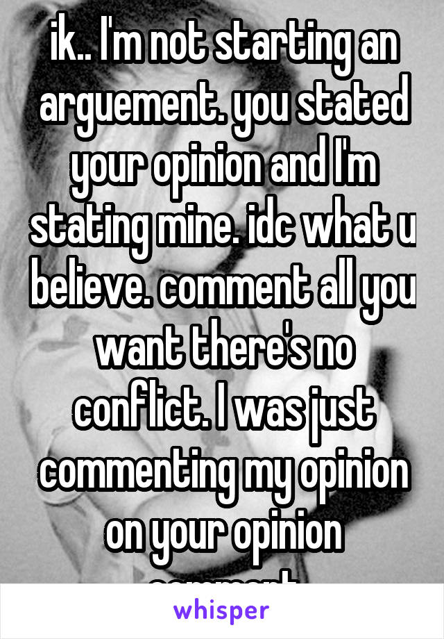 ik.. I'm not starting an arguement. you stated your opinion and I'm stating mine. idc what u believe. comment all you want there's no conflict. I was just commenting my opinion on your opinion comment