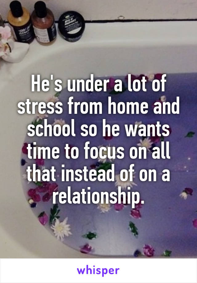 He's under a lot of stress from home and school so he wants time to focus on all that instead of on a relationship.