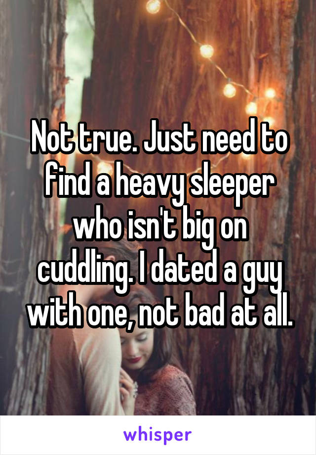 Not true. Just need to find a heavy sleeper who isn't big on cuddling. I dated a guy with one, not bad at all.