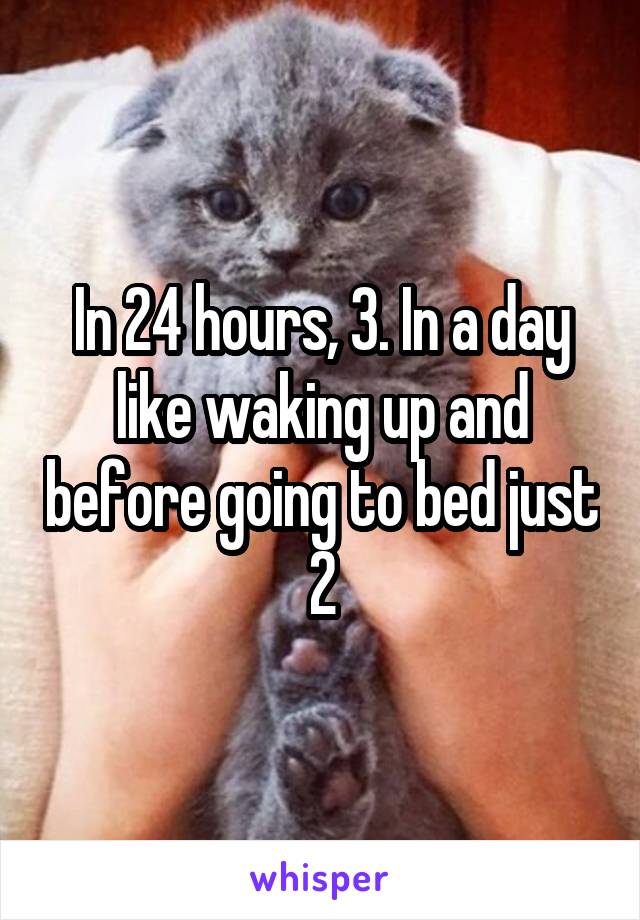 In 24 hours, 3. In a day like waking up and before going to bed just 2