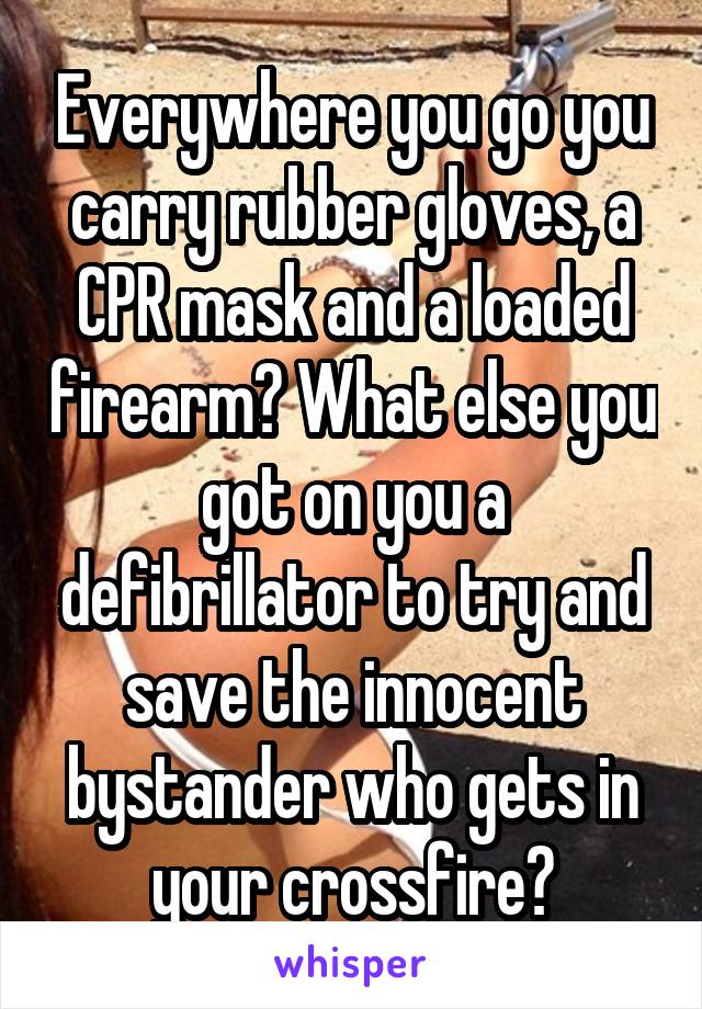 Everywhere you go you carry rubber gloves, a CPR mask and a loaded firearm? What else you got on you a defibrillator to try and save the innocent bystander who gets in your crossfire?