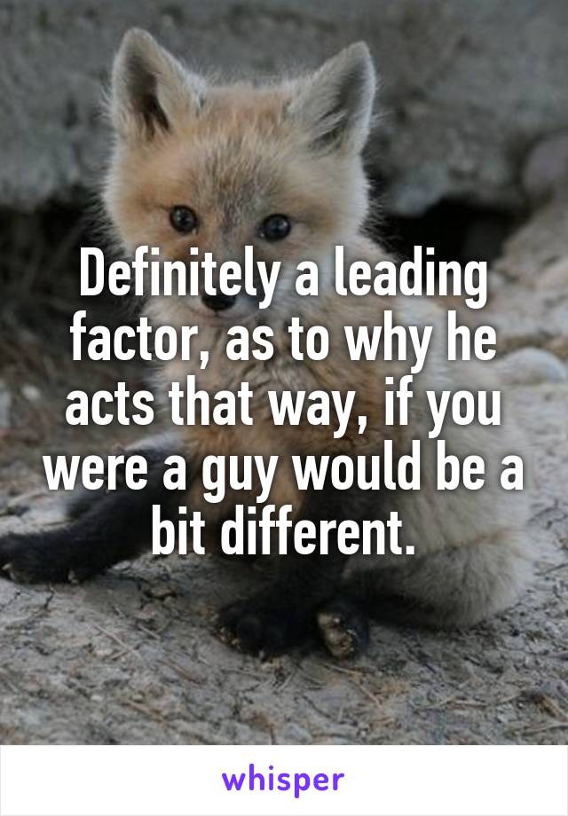 Definitely a leading factor, as to why he acts that way, if you were a guy would be a bit different.