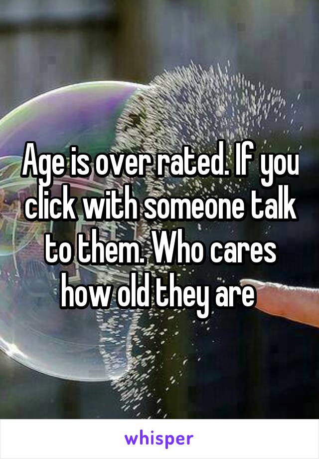 Age is over rated. If you click with someone talk to them. Who cares how old they are 