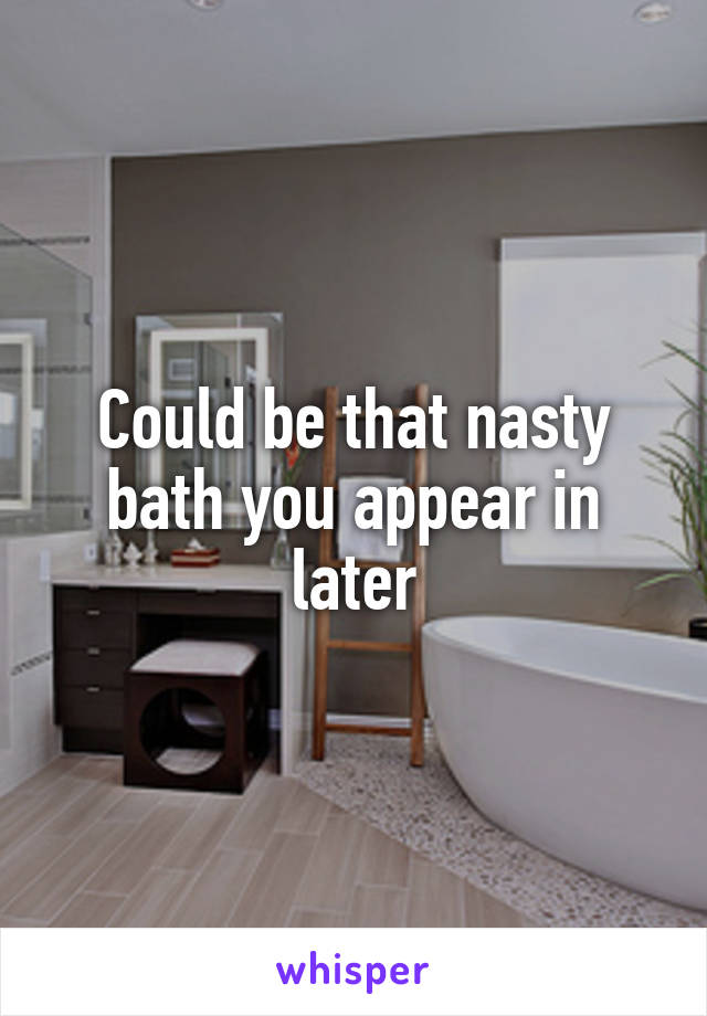 Could be that nasty bath you appear in later
