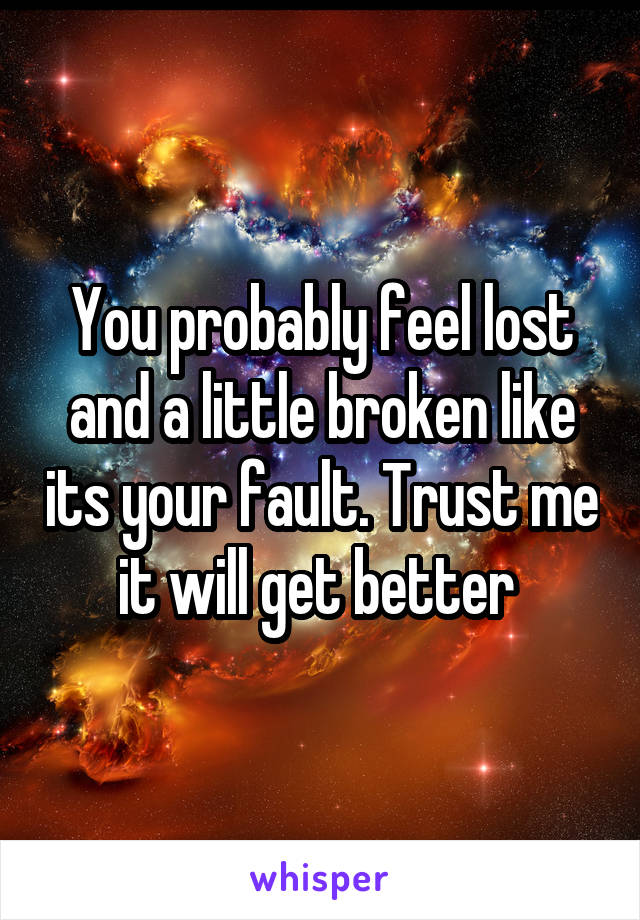You probably feel lost and a little broken like its your fault. Trust me it will get better 