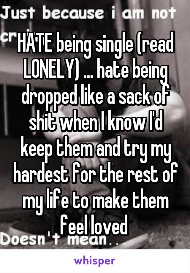 HATE being single (read LONELY) ... hate being dropped like a sack of shit when I know I'd keep them and try my hardest for the rest of my life to make them feel loved 