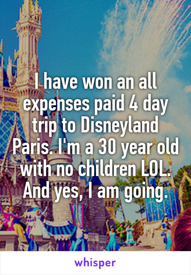 I have won an all expenses paid 4 day trip to Disneyland Paris. I'm a 30 year old with no children LOL. And yes, I am going.
