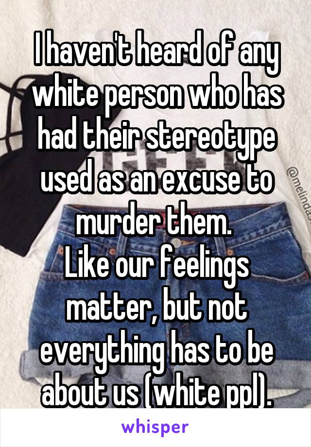 I haven't heard of any white person who has had their stereotype used as an excuse to murder them. 
Like our feelings matter, but not everything has to be about us (white ppl).