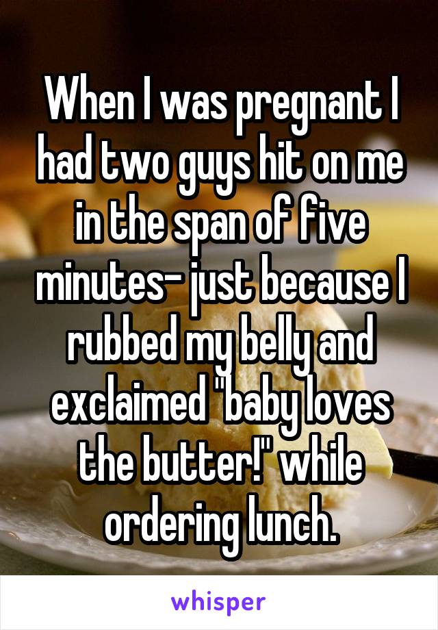 When I was pregnant I had two guys hit on me in the span of five minutes- just because I rubbed my belly and exclaimed "baby loves the butter!" while ordering lunch.