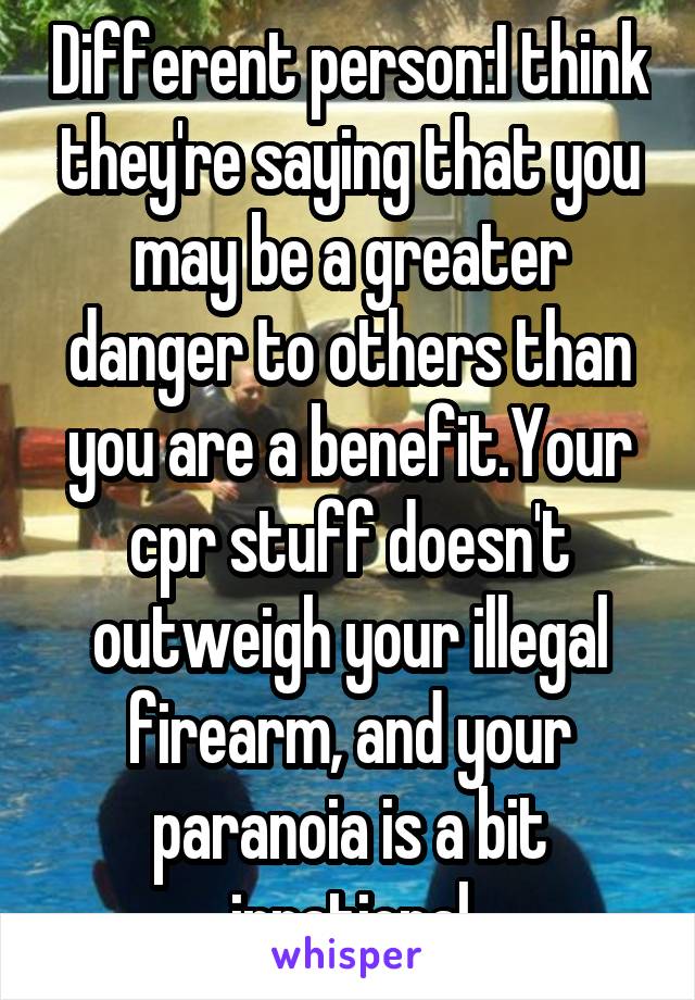 Different person:I think they're saying that you may be a greater danger to others than you are a benefit.Your cpr stuff doesn't outweigh your illegal firearm, and your paranoia is a bit irrational