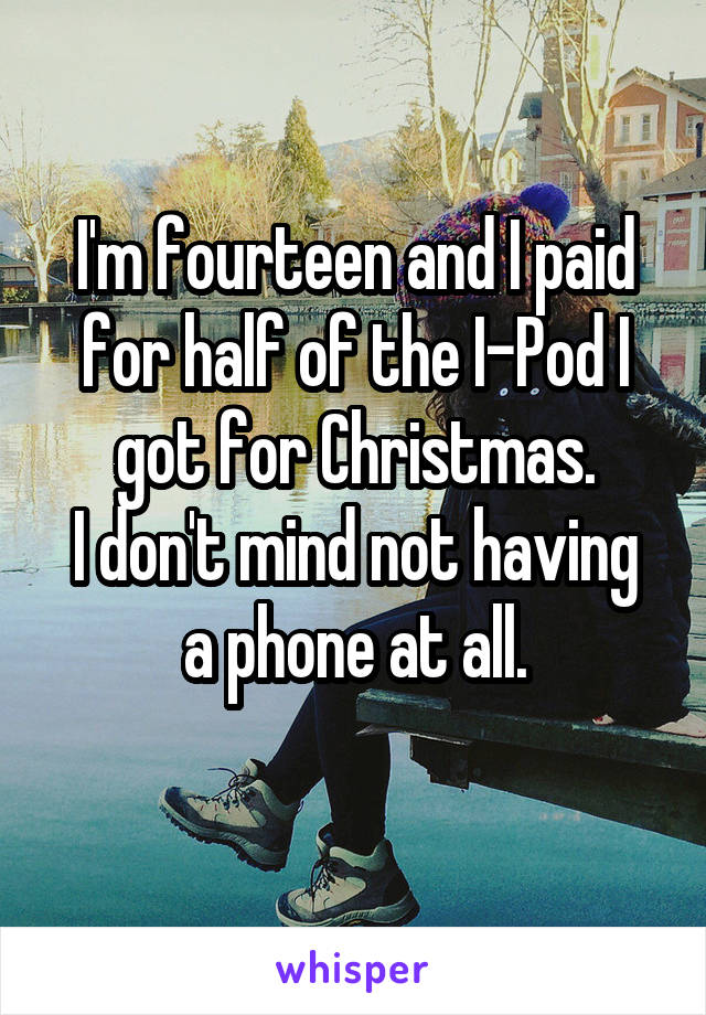 I'm fourteen and I paid for half of the I-Pod I got for Christmas.
I don't mind not having a phone at all.
