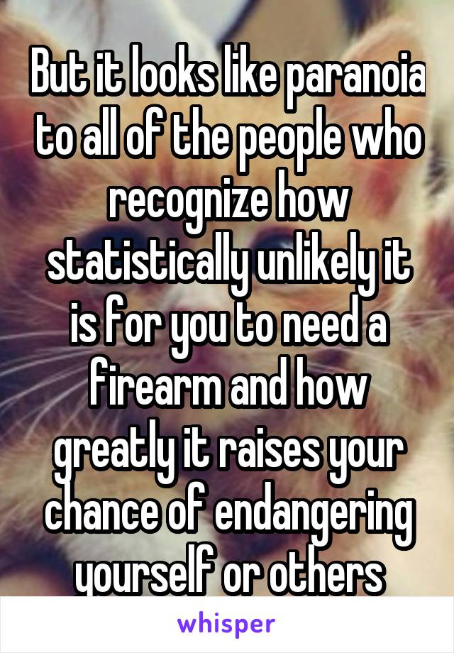 But it looks like paranoia to all of the people who recognize how statistically unlikely it is for you to need a firearm and how greatly it raises your chance of endangering yourself or others