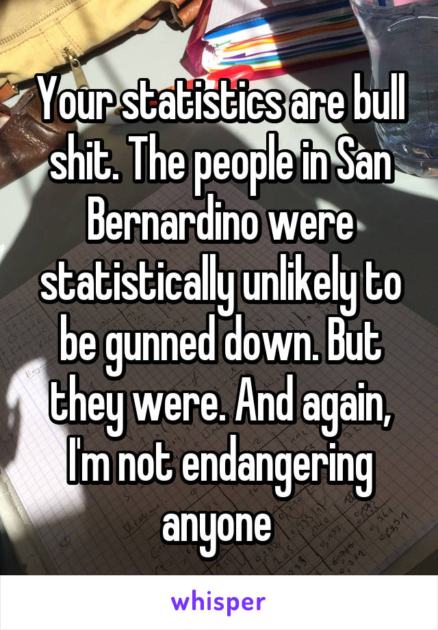 Your statistics are bull shit. The people in San Bernardino were statistically unlikely to be gunned down. But they were. And again, I'm not endangering anyone 