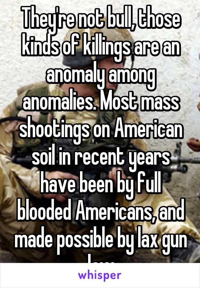 They're not bull, those kinds of killings are an anomaly among anomalies. Most mass shootings on American soil in recent years have been by full blooded Americans, and made possible by lax gun law