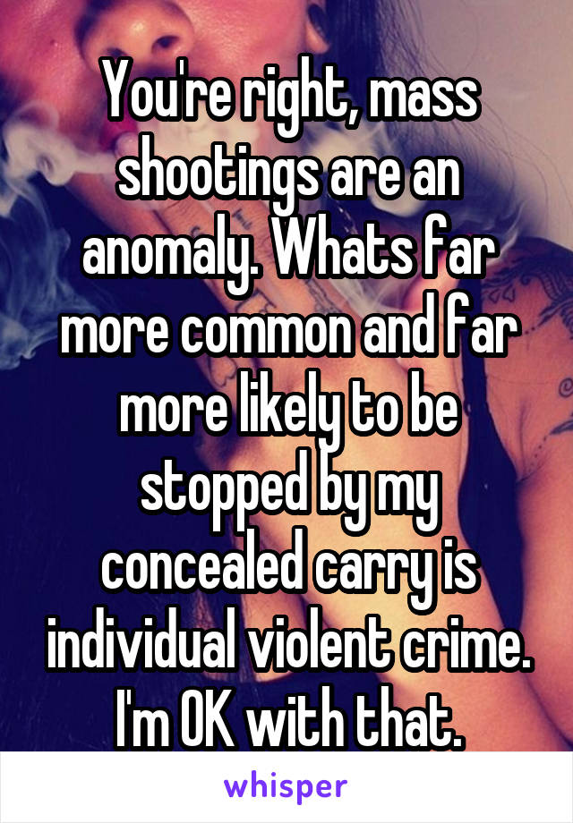 You're right, mass shootings are an anomaly. Whats far more common and far more likely to be stopped by my concealed carry is individual violent crime. I'm OK with that.