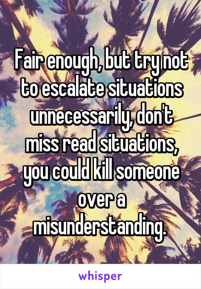 Fair enough, but try not to escalate situations unnecessarily, don't miss read situations, you could kill someone over a misunderstanding. 