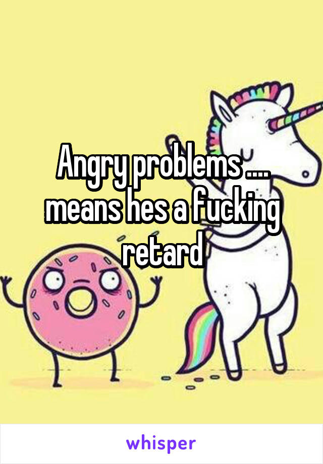 Angry problems .... means hes a fucking retard
