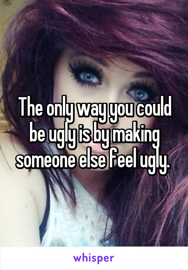 The only way you could be ugly is by making someone else feel ugly. 
