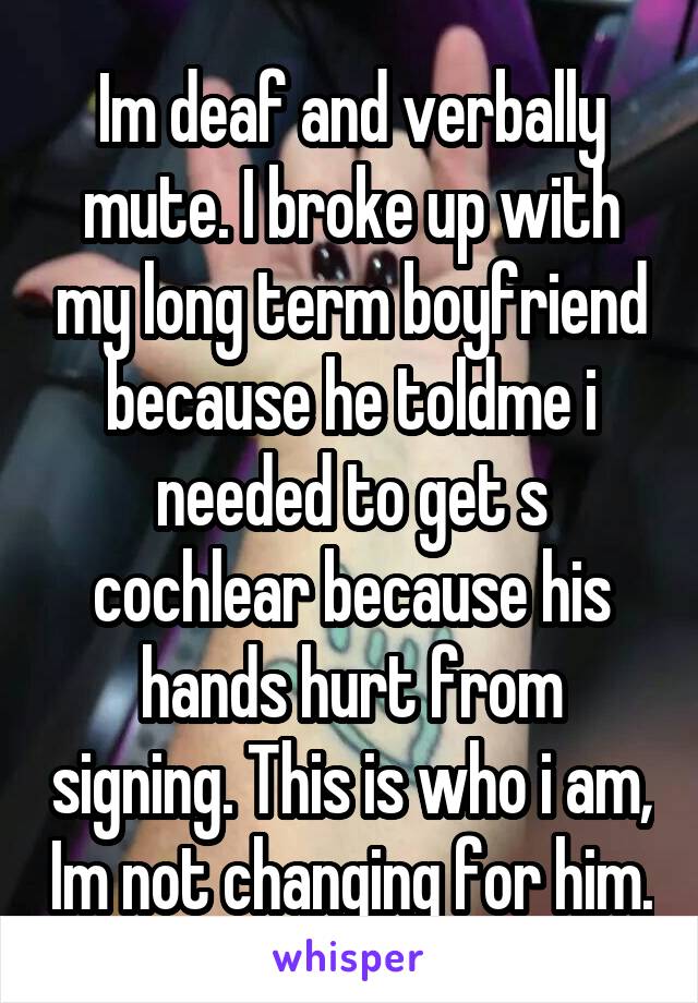 Im deaf and verbally mute. I broke up with my long term boyfriend because he toldme i needed to get s cochlear because his hands hurt from signing. This is who i am, Im not changing for him.