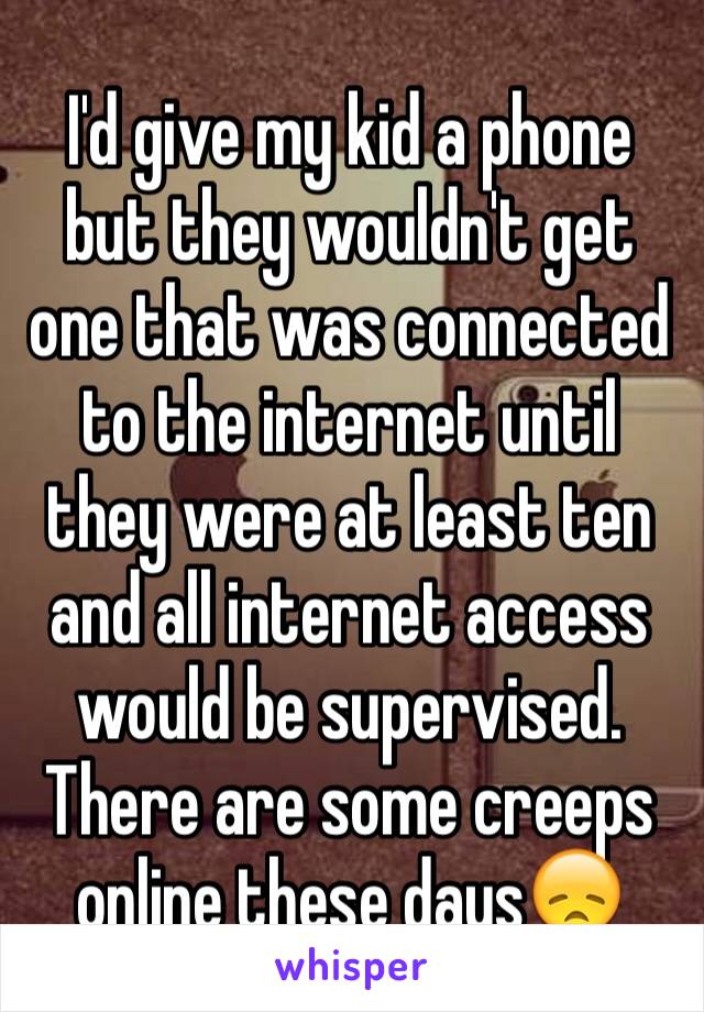 I'd give my kid a phone but they wouldn't get one that was connected to the internet until they were at least ten and all internet access would be supervised. There are some creeps online these days😞