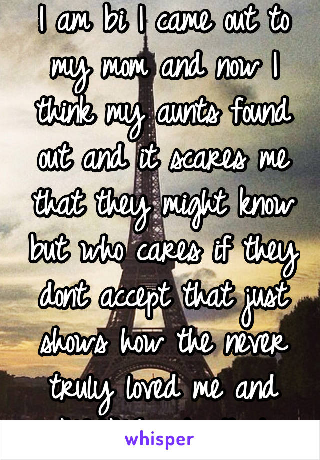 I am bi I came out to my mom and now I think my aunts found out and it scares me that they might know but who cares if they dont accept that just shows how the never truly loved me and NOONEneeds that