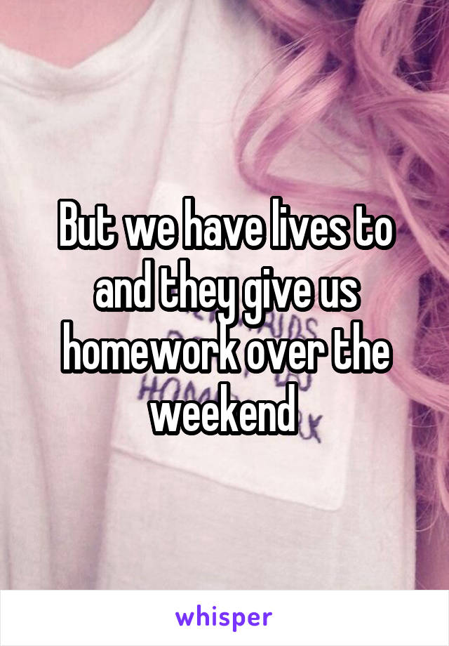 But we have lives to and they give us homework over the weekend 
