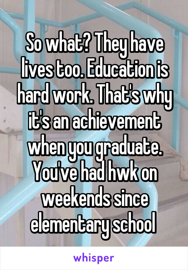 So what? They have lives too. Education is hard work. That's why it's an achievement when you graduate. You've had hwk on weekends since elementary school 