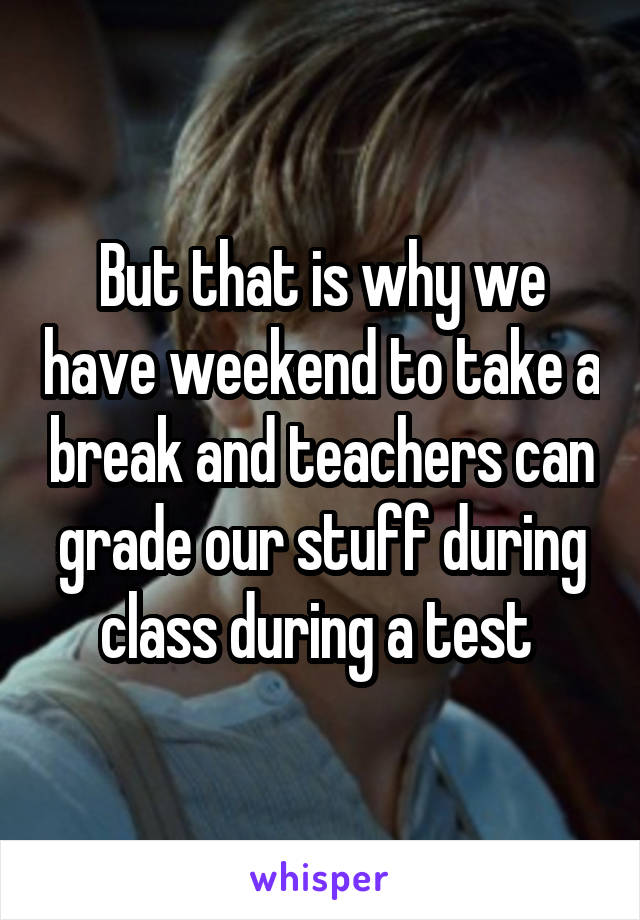 But that is why we have weekend to take a break and teachers can grade our stuff during class during a test 