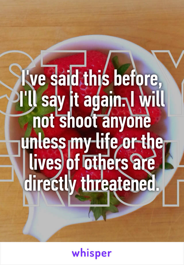 I've said this before, I'll say it again. I will not shoot anyone unless my life or the lives of others are directly threatened.