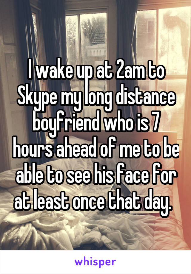 I wake up at 2am to Skype my long distance boyfriend who is 7 hours ahead of me to be able to see his face for at least once that day.  