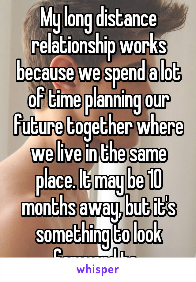 My long distance relationship works because we spend a lot of time planning our future together where we live in the same place. It may be 10 months away, but it's something to look forward to. 