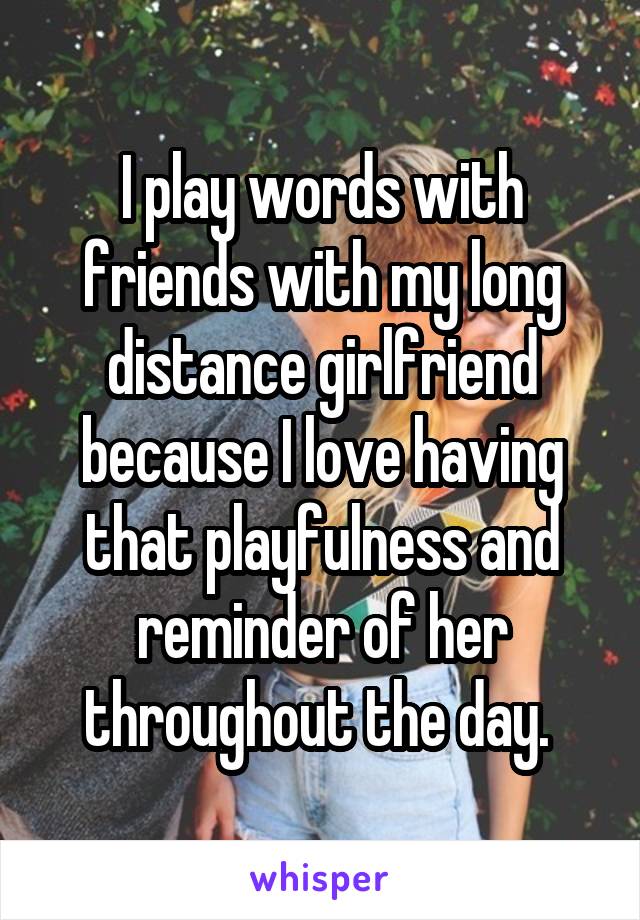 I play words with friends with my long distance girlfriend because I love having that playfulness and reminder of her throughout the day. 