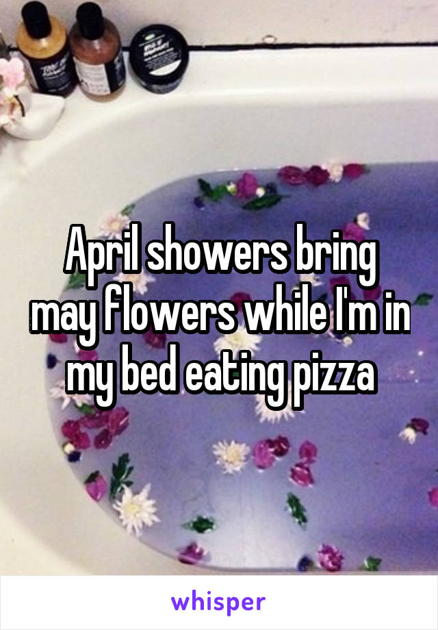 April showers bring may flowers while I'm in my bed eating pizza