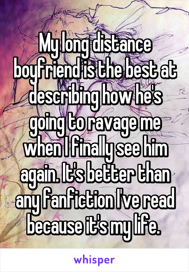 My long distance boyfriend is the best at describing how he's going to ravage me when I finally see him again. It's better than any fanfiction I've read because it's my life. 