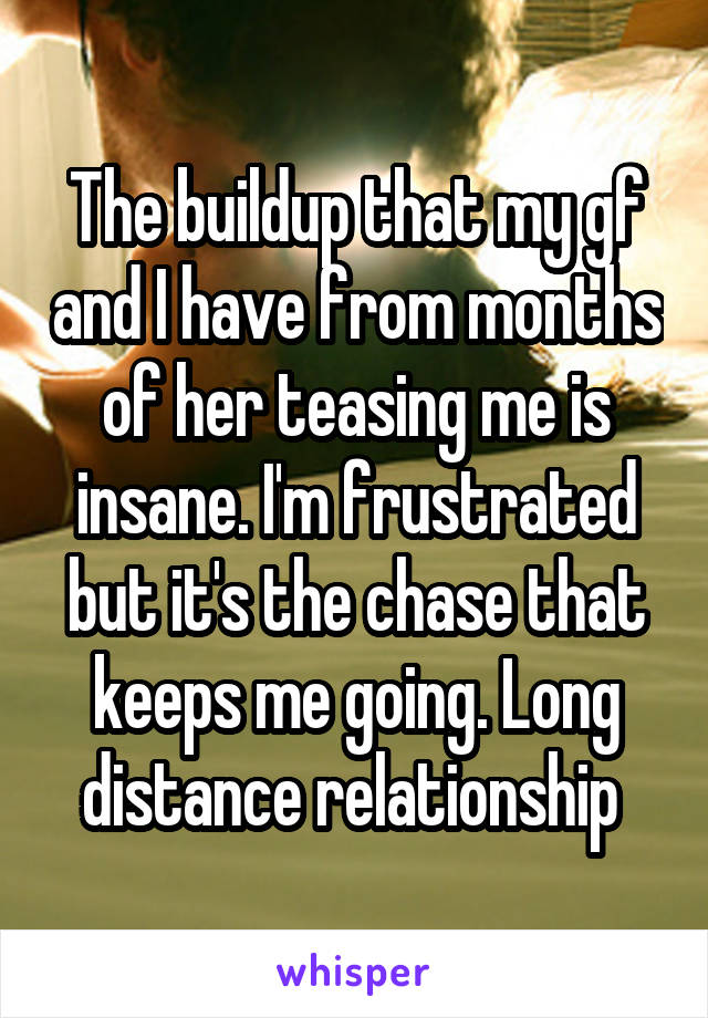 The buildup that my gf and I have from months of her teasing me is insane. I'm frustrated but it's the chase that keeps me going. Long distance relationship 