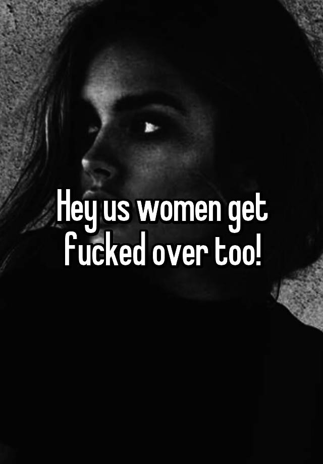 Hey Us Women Get Fucked Over Too