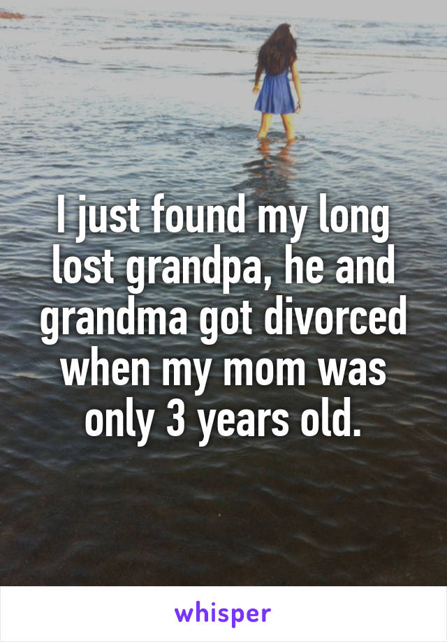 I just found my long lost grandpa, he and grandma got divorced when my mom was only 3 years old.