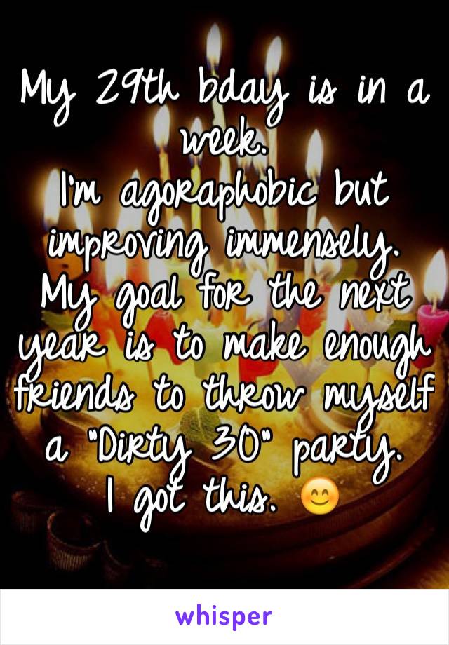 
My 29th bday is in a week.
I'm agoraphobic but improving immensely. My goal for the next year is to make enough friends to throw myself a "Dirty 30" party. 
I got this. 😊
