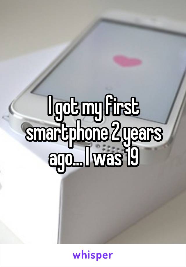 I got my first smartphone 2 years ago... I was 19