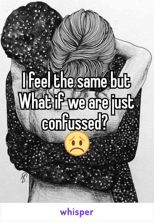 I feel the same but What if we are just confussed? 
😞