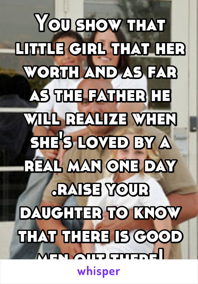 You show that little girl that her worth and as far as the father he will realize when she's loved by a real man one day .raise your daughter to know that there is good men out there!